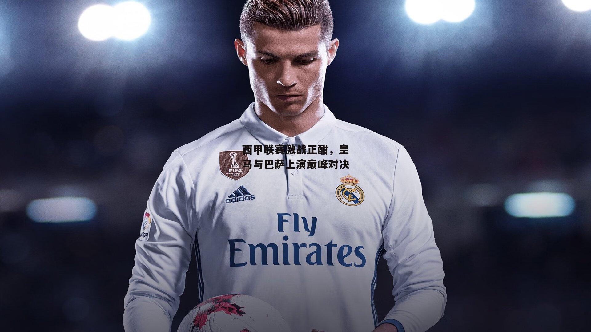 西甲联赛激战正酣,皇马与巴萨上演巅峰对决