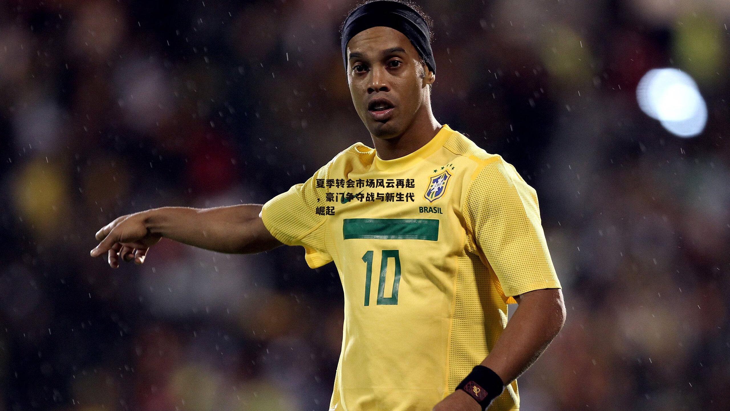 夏季转会市场风云再起，豪门争夺战与新生代崛起