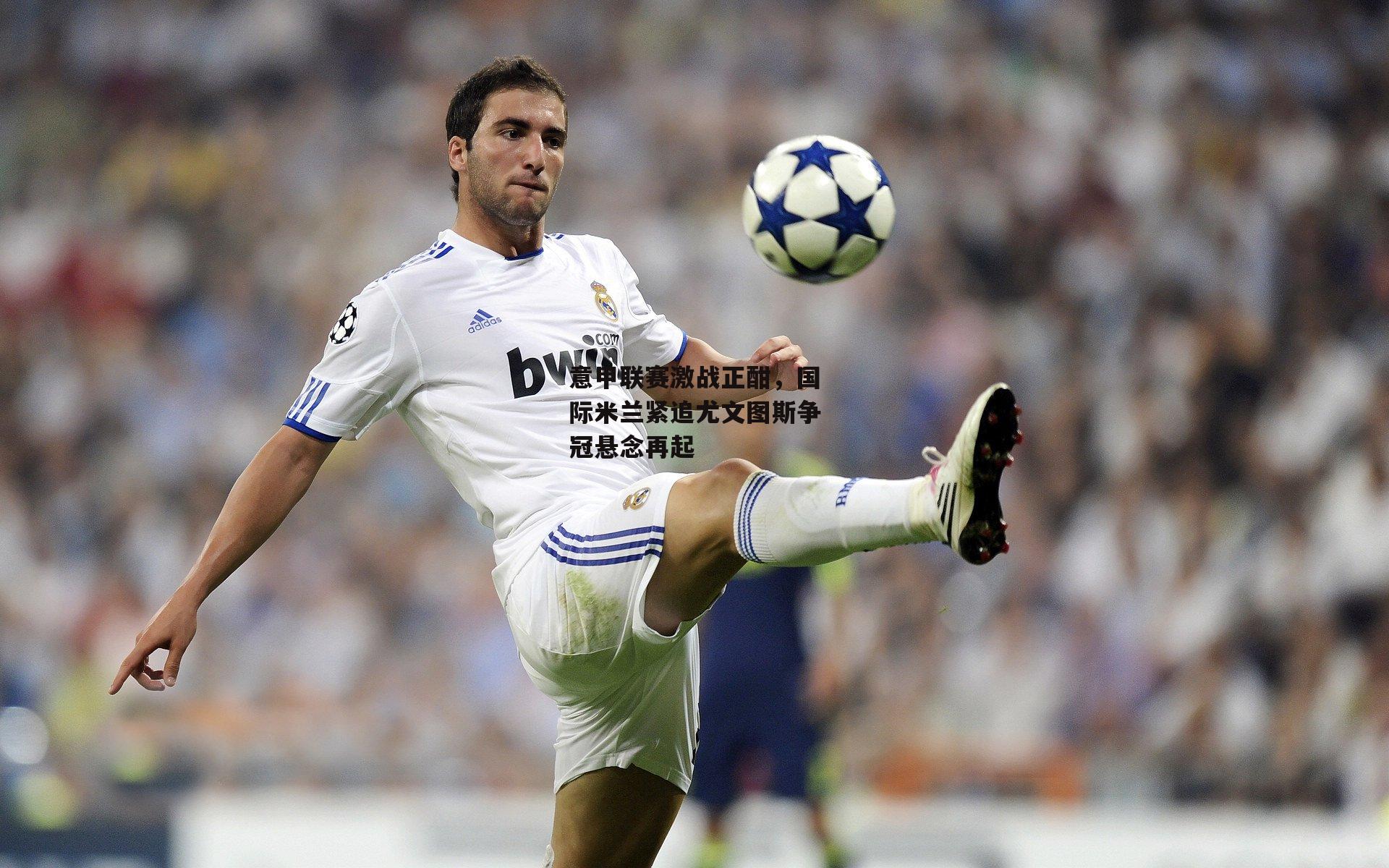 意甲联赛激战正酣，国际米兰紧追尤文图斯争冠悬念再起