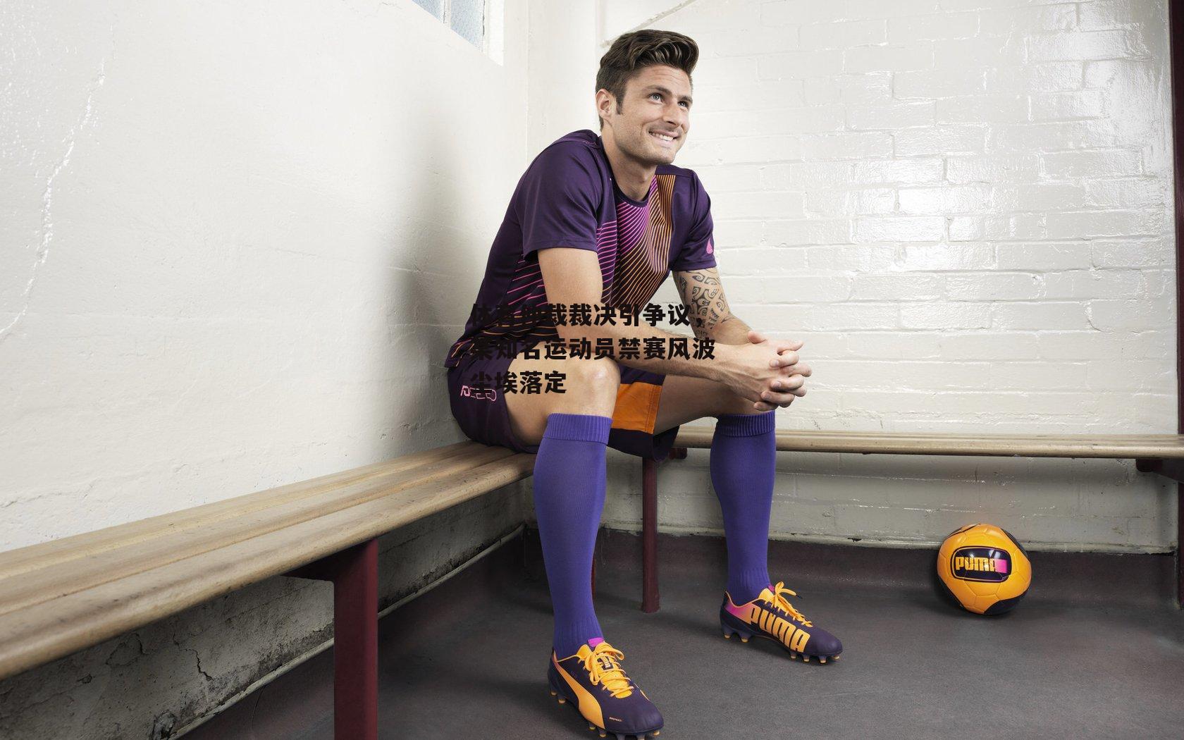 体育仲裁裁决引争议,某知名运动员禁赛风波尘埃落定